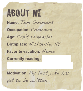 About me
Name: Tom SimmonsOccupation: ComedianAge: Can’t remember
Birthplace: Hicksville, NY
Favorite vacation: HomeMotivation: My best joke has yet to be written